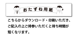 おたずね用紙 こちらからダウンロードいただき、ご記入の上ご持参いただくと待ち時間が短くなります。
